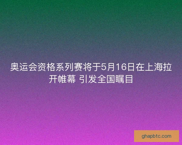 奥运会资格系列赛将于5月16日在上海拉开帷幕 引发全国瞩目