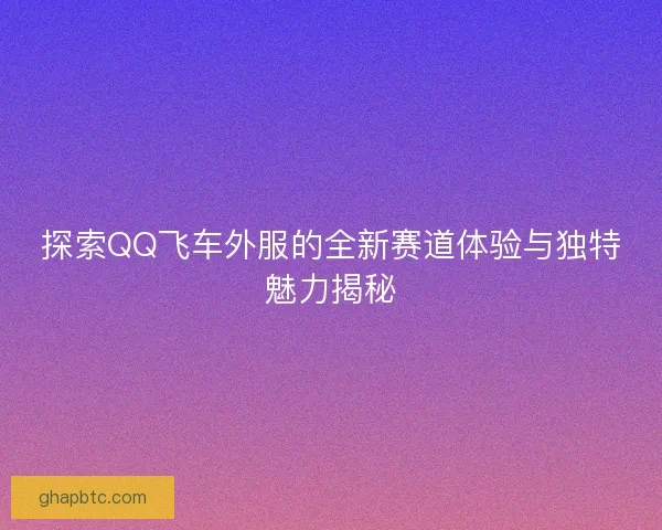 探索QQ飞车外服的全新赛道体验与独特魅力揭秘