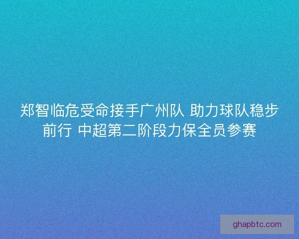 郑智临危受命接手广州队 助力球队稳步前行 中超第二阶段力保全员参赛